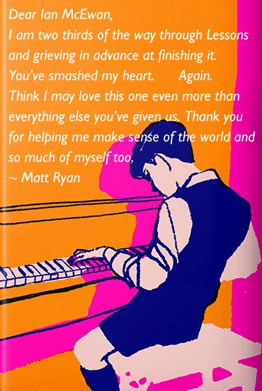 Dear Ian McEwan,
I am two thirds of the way through Lessons and grieving in advance at finishing it. You’ve smashed my heart. Again. Think I may love this one even more than everything else you’ve given us. Thank you for helping me make sense of the world and so much of myself too. ~ Matt Ryan